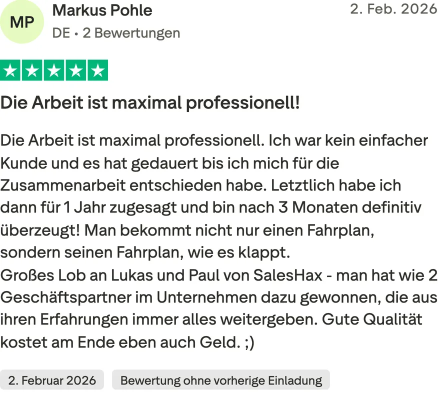 Trustpilot-Bewertung von Markus Pohle, 5 von 5 Sternen, Bewertung ohne vorherige Einladung. Die Arbeit ist maximal professionell! Die Arbeit ist maximal professionell. Ich war kein einfacher Kunde und es hat gedauert bis ich mich für die Zusammenarbeit entschieden habe. Letztlich habe ich dann für 1 Jahr zugesagt und bin nach 3 Monaten definitiv überzeugt! Man bekommt nicht nur einen Fahrplan, sondern seinen Fahrplan, wie es klappt. Großes Lob an Lukas und Paul von SalesHax - man hat wie 2 Geschäftspartner im Unternehmen dazu gewonnen, die aus ihren Erfahrungen immer alles weitergeben. Gute Qualität kostet am Ende eben auch Geld. ;)