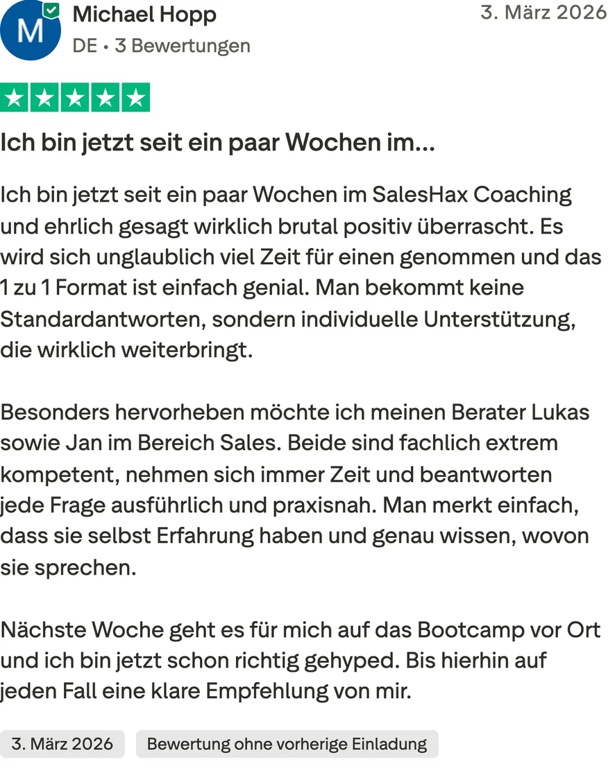 Trustpilot-Bewertung von Michael Hopp, 5 von 5 Sternen, Bewertung ohne vorherige Einladung. Ich bin jetzt seit ein paar Wochen im SalesHax Coaching und ehrlich gesagt wirklich brutal positiv überrascht. Es wird sich unglaublich viel Zeit für einen genommen und das 1 zu 1 Format ist einfach genial. Man bekommt keine Standardantworten, sondern individuelle Unterstützung, die wirklich weiterbringt. Besonders hervorheben möchte ich meinen Berater Lukas sowie Jan im Bereich Sales. Beide sind fachlich extrem kompetent, nehmen sich immer Zeit und beantworten jede Frage ausführlich und praxisnah. Man merkt einfach, dass sie selbst Erfahrung haben und genau wissen, wovon sie sprechen. Nächste Woche geht es für mich auf das Bootcamp vor Ort und ich bin jetzt schon richtig gehyped. Bis hierhin auf jeden Fall eine klare Empfehlung von mir.