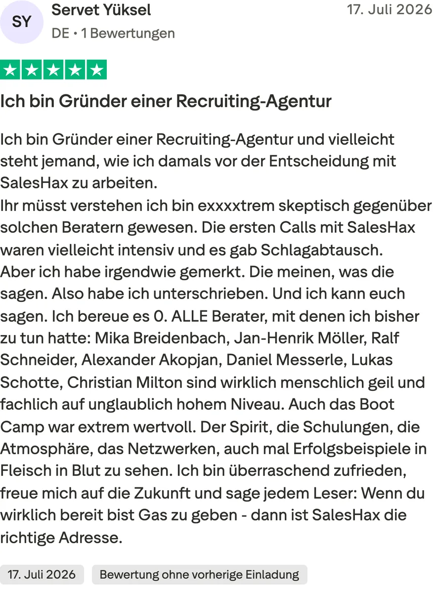 Trustpilot-Bewertung von Servet Yüksel, 5 von 5 Sternen, Bewertung ohne vorherige Einladung. Ich bin Gründer einer Recruiting-Agentur und vielleicht steht jemand, wie ich damals vor der Entscheidung mit SalesHax zu arbeiten. Ihr müsst verstehen ich bin exxxxtrem skeptisch gegenüber solchen Beratern gewesen. Die ersten Calls mit SalesHax waren vielleicht intensiv und es gab Schlagabtausch. Aber ich habe irgendwie gemerkt. Die meinen, was die sagen. Also habe ich unterschrieben. Und ich kann euch sagen. Ich bereue es 0. ALLE Berater, mit denen ich bisher zu tun hatte: Mika Breidenbach, Jan-Henrik Möller, Ralf Schneider, Alexander Akopjan, Daniel Messerle, Lukas Schotte, Christian Milton sind wirklich menschlich geil und fachlich auf unglaublich hohem Niveau. Auch das Boot Camp war extrem wertvoll. Der Spirit, die Schulungen, die Atmosphäre, das Netzwerken, auch mal Erfolgsbeispiele in Fleisch in Blut zu sehen. Ich bin überraschend zufrieden, freue mich auf die Zukunft und sage jedem Leser: Wenn du wirklich bereit bist Gas zu geben - dann ist SalesHax die richtige Adresse.