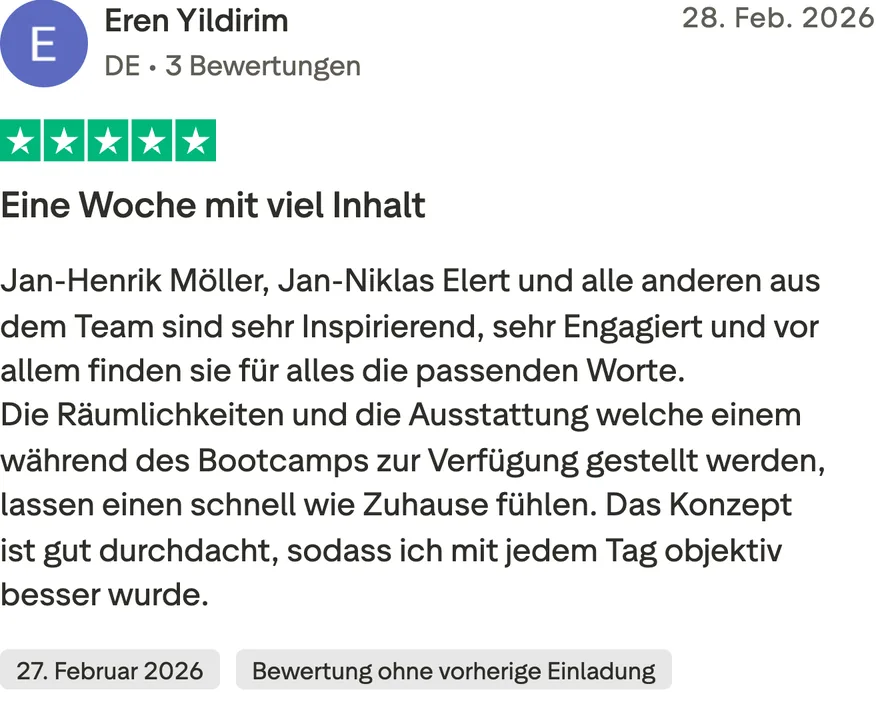 Trustpilot-Bewertung von Eren Yildirim, 5 von 5 Sternen, Bewertung ohne vorherige Einladung. Eine Woche mit viel Inhalt. Jan-Henrik Möller, Jan-Niklas Elert und alle anderen aus dem Team sind sehr Inspirierend, sehr Engagiert und vor allem finden sie für alles die passenden Worte. Die Räumlichkeiten und die Ausstattung welche einem während des Bootcamps zur Verfügung gestellt werden, lassen einen schnell wie Zuhause fühlen. Das Konzept ist gut durchdacht, sodass ich mit jedem Tag objektiv besser wurde.