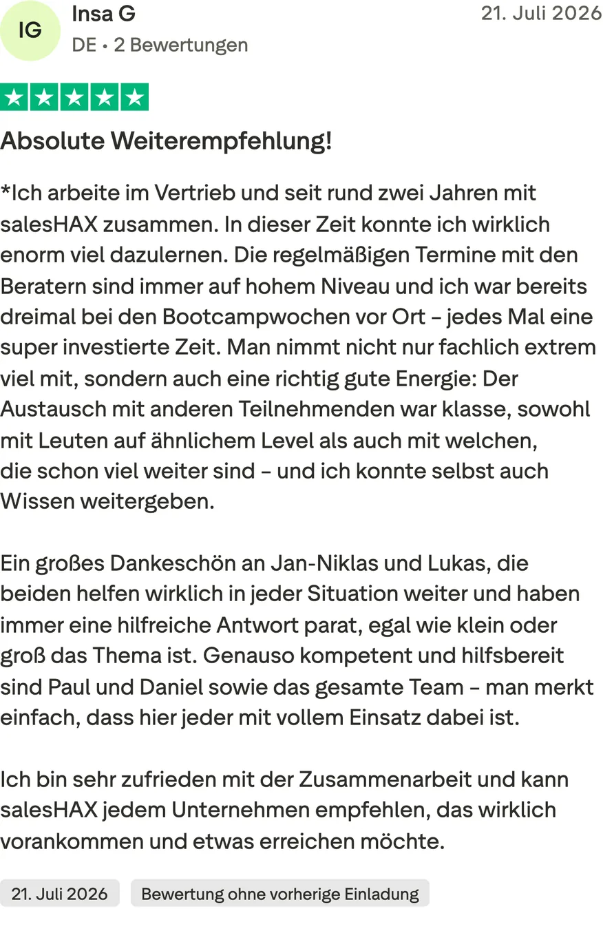 Trustpilot-Bewertung von Insa G, 5 von 5 Sternen, Bewertung ohne vorherige Einladung. Absolute Weiterempfehlung! *Ich arbeite im Vertrieb und seit rund zwei Jahren mit salesHAX zusammen. In dieser Zeit konnte ich wirklich enorm viel dazulernen. Die regelmäßigen Termine mit den Beratern sind immer auf hohem Niveau und ich war bereits dreimal bei den Bootcampwochen vor Ort – jedes Mal eine super investierte Zeit. Man nimmt nicht nur fachlich extrem viel mit, sondern auch eine richtig gute Energie: Der Austausch mit anderen Teilnehmenden war klasse, sowohl mit Leuten auf ähnlichem Level als auch mit welchen, die schon viel weiter sind – und ich konnte selbst auch Wissen weitergeben. Ein großes Dankeschön an Jan-Niklas und Lukas, die beiden helfen wirklich in jeder Situation weiter und haben immer eine hilfreiche Antwort parat, egal wie klein oder groß das Thema ist. Genauso kompetent und hilfsbereit sind Paul und Daniel sowie das gesamte Team – man merkt einfach, dass hier jeder mit vollem Einsatz dabei ist. Ich bin sehr zufrieden mit der Zusammenarbeit und kann salesHAX jedem Unternehmen empfehlen, das wirklich vorankommen und etwas erreichen möchte.