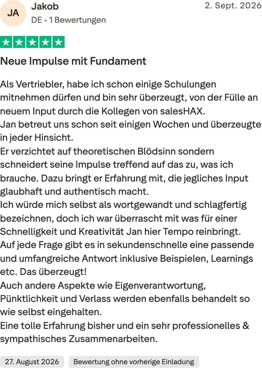 Trustpilot-Bewertung von Jakob, 5 von 5 Sternen, Bewertung ohne vorherige Einladung. Neue Impulse mit Fundament. Als Vertriebler, habe ich schon einige Schulungen mitnehmen dürfen und bin sehr überzeugt, von der Fülle an neuem Input durch die Kollegen von salesHAX. Jan betreut uns schon seit einigen Wochen und überzeugte in jeder Hinsicht. Er verzichtet auf theoretischen Blödsinn sondern schneidert seine Impulse treffend auf das zu, was ich brauche. Dazu bringt er Erfahrung mit, die jegliches Input glaubhaft und authentisch macht. Ich würde mich selbst als wortgewandt und schlagfertig bezeichnen, doch ich war überrascht mit was für einer Schnelligkeit und Kreativität Jan hier Tempo reinbringt. Auf jede Frage gibt es in sekundenschnelle eine passende und umfangreiche Antwort inklusive Beispielen, Learnings etc. Das überzeugt! Auch andere Aspekte wie Eigenverantwortung, Pünktlichkeit und Verlass werden ebenfalls behandelt so wie selbst eingehalten. Eine tolle Erfahrung bisher und ein sehr professionelles & sympathisches Zusammenarbeiten.