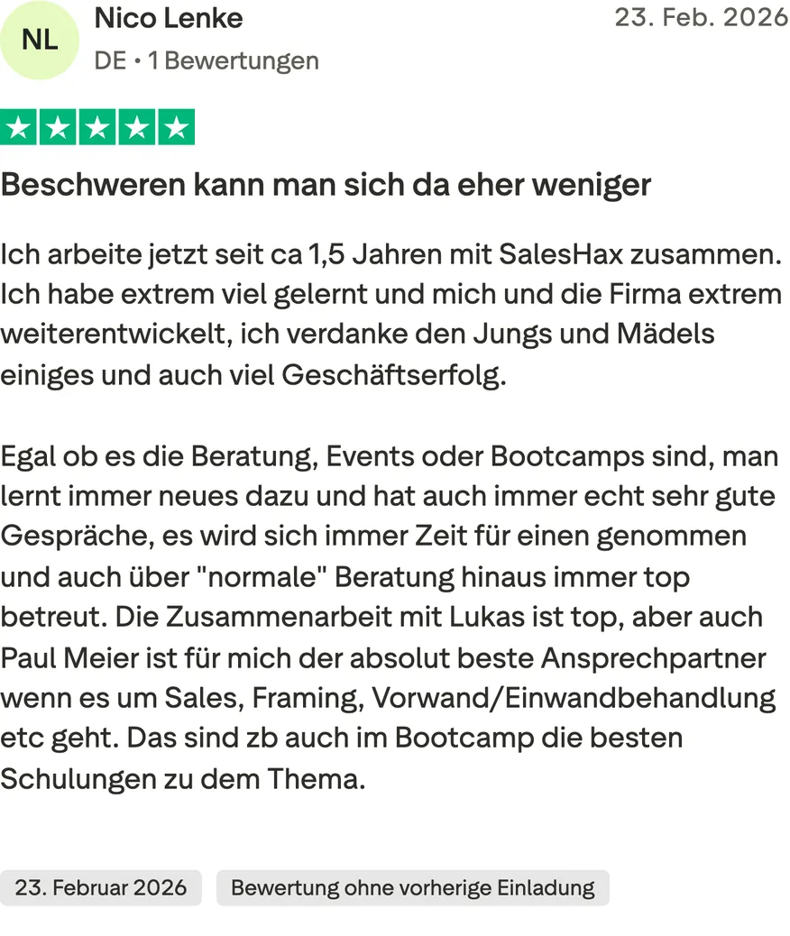 Trustpilot-Bewertung von Nico Lenke, 5 von 5 Sternen, Bewertung ohne vorherige Einladung. Beschweren kann man sich da eher weniger. Ich arbeite jetzt seit ca 1,5 Jahren mit SalesHax zusammen. Ich habe extrem viel gelernt und mich und die Firma extrem weiterentwickelt, ich verdanke den Jungs und Mädels einiges und auch viel Geschäftserfolg. Egal ob es die Beratung, Events oder Bootcamps sind, man lernt immer neues dazu und hat auch immer echt sehr gute Gespräche, es wird sich immer Zeit für einen genommen und auch über "normale" Beratung hinaus immer top betreut. Die Zusammenarbeit mit Lukas ist top, aber auch Paul Meier ist für mich der absolut beste Ansprechpartner wenn es um Sales, Framing, Vorwand/Einwandbehandlung etc geht. Das sind zb auch im Bootcamp die besten Schulungen zu dem Thema.