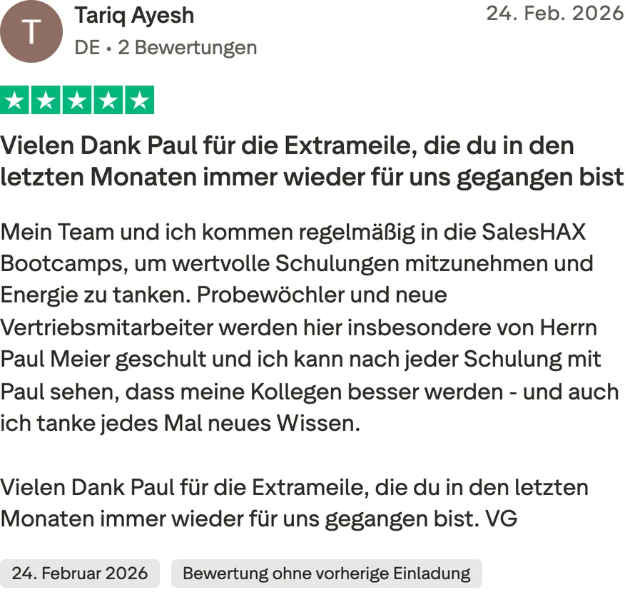 Trustpilot-Bewertung von Tariq Ayesh, 5 von 5 Sternen, Bewertung ohne vorherige Einladung. Vielen Dank Paul für die Extrameile, die du in den letzten Monaten immer wieder für uns gegangen bist. Mein Team und ich kommen regelmäßig in die SalesHAX Bootcamps, um wertvolle Schulungen mitzunehmen und Energie zu tanken. Probewöchler und neue Vertriebsmitarbeiter werden hier insbesondere von Herrn Paul Meier geschult und ich kann nach jeder Schulung mit Paul sehen, dass meine Kollegen besser werden - und auch ich tanke jedes Mal neues Wissen. Vielen Dank Paul für die Extrameile, die du in den letzten Monaten immer wieder für uns gegangen bist. VG